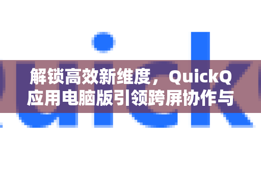 解锁高效新维度，QuickQ应用电脑版引领跨屏协作与高效办公