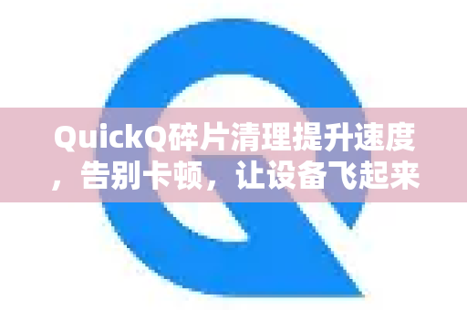 QuickQ碎片清理提升速度，告别卡顿，让设备飞起来