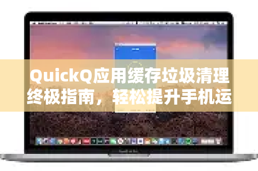 QuickQ应用缓存垃圾清理终极指南，轻松提升手机运行速度