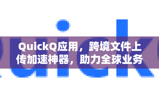 QuickQ应用，跨境文件上传加速神器，助力全球业务高效运转