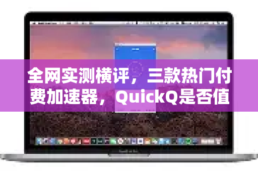 全网实测横评，三款热门付费加速器，QuickQ是否值得入手？