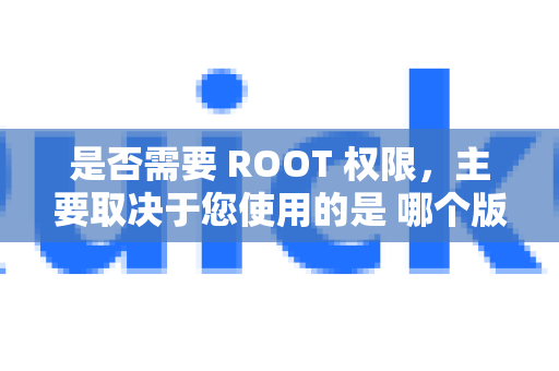 是否需要 ROOT 权限，主要取决于您使用的是 哪个版本的 QuickQ 以及您的 具体使用目的